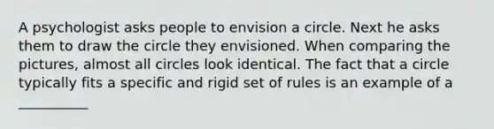 A psychologist asks people to envision a circle. Next he asks them to draw the circle they envisioned. When comparing the pictures, almost all circles look identical. The fact that a circle typically fits a specific and rigid set of rules is an example of a __________