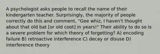 A psychologist asks people to recall the name of their kindergarten teacher. Surprisingly, the majority of people correctly do this and comment, "Gee whiz, I haven't thought about that old bat [or old coot] in years!" Their ability to do so is a severe problem for which theory of forgetting? A) encoding failure B) retroactive interference C) decay or disuse D) interference theory