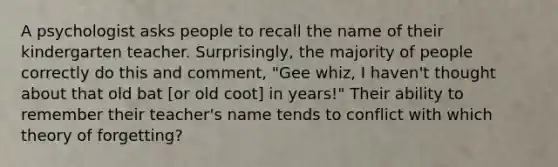 A psychologist asks people to recall the name of their kindergarten teacher. Surprisingly, the majority of people correctly do this and comment, "Gee whiz, I haven't thought about that old bat [or old coot] in years!" Their ability to remember their teacher's name tends to conflict with which theory of forgetting?