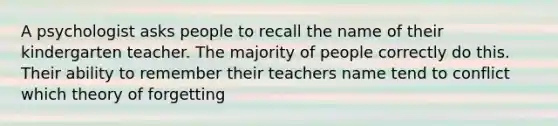 A psychologist asks people to recall the name of their kindergarten teacher. The majority of people correctly do this. Their ability to remember their teachers name tend to conflict which theory of forgetting