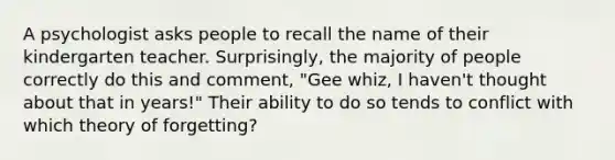 A psychologist asks people to recall the name of their kindergarten teacher. Surprisingly, the majority of people correctly do this and comment, "Gee whiz, I haven't thought about that in years!" Their ability to do so tends to conflict with which theory of forgetting?