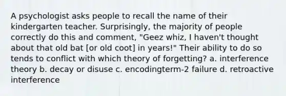 A psychologist asks people to recall the name of their kindergarten teacher. Surprisingly, the majority of people correctly do this and comment, "Geez whiz, I haven't thought about that old bat [or old coot] in years!" Their ability to do so tends to conflict with which theory of forgetting? a. interference theory b. decay or disuse c. encodingterm-2 failure d. retroactive interference