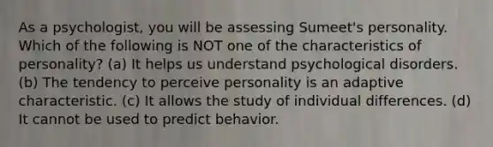 As a psychologist, you will be assessing Sumeet's personality. Which of the following is NOT one of the characteristics of personality? (a) It helps us understand psychological disorders. (b) The tendency to perceive personality is an adaptive characteristic. (c) It allows the study of individual differences. (d) It cannot be used to predict behavior.