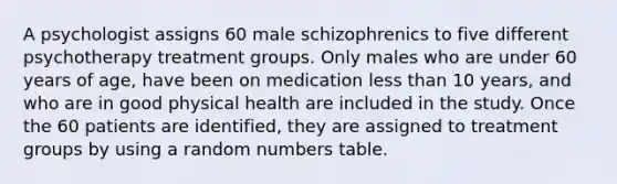 A psychologist assigns 60 male schizophrenics to five different psychotherapy treatment groups. Only males who are under 60 years of age, have been on medication less than 10 years, and who are in good physical health are included in the study. Once the 60 patients are identified, they are assigned to treatment groups by using a random numbers table.