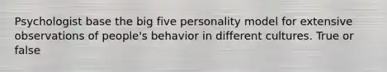 Psychologist base the big five personality model for extensive observations of people's behavior in different cultures. True or false