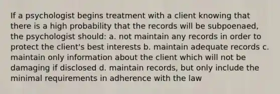 If a psychologist begins treatment with a client knowing that there is a high probability that the records will be subpoenaed, the psychologist should: a. not maintain any records in order to protect the client's best interests b. maintain adequate records c. maintain only information about the client which will not be damaging if disclosed d. maintain records, but only include the minimal requirements in adherence with the law