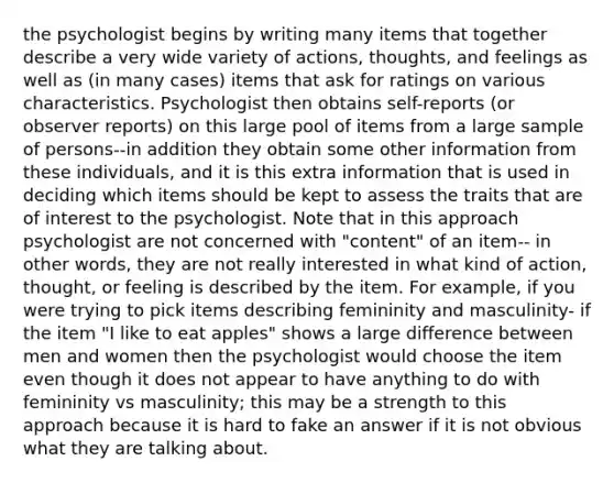 the psychologist begins by writing many items that together describe a very wide variety of actions, thoughts, and feelings as well as (in many cases) items that ask for ratings on various characteristics. Psychologist then obtains self-reports (or observer reports) on this large pool of items from a large sample of persons--in addition they obtain some other information from these individuals, and it is this extra information that is used in deciding which items should be kept to assess the traits that are of interest to the psychologist. Note that in this approach psychologist are not concerned with "content" of an item-- in other words, they are not really interested in what kind of action, thought, or feeling is described by the item. For example, if you were trying to pick items describing femininity and masculinity- if the item "I like to eat apples" shows a large difference between men and women then the psychologist would choose the item even though it does not appear to have anything to do with femininity vs masculinity; this may be a strength to this approach because it is hard to fake an answer if it is not obvious what they are talking about.