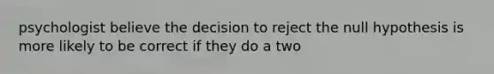 psychologist believe the decision to reject the null hypothesis is more likely to be correct if they do a two