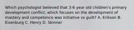 Which psychologist believed that 3-6 year old children's primary development conflict, which focuses on the development of mastery and competence was initiative vs guilt? A. Erikson B. Eisenburg C. Henry D. Skinner