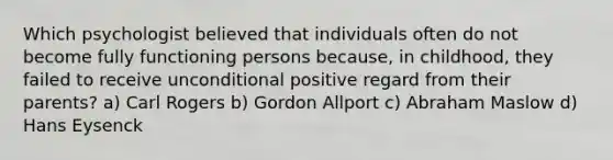 Which psychologist believed that individuals often do not become fully functioning persons because, in childhood, they failed to receive unconditional positive regard from their parents? a) Carl Rogers b) Gordon Allport c) Abraham Maslow d) Hans Eysenck