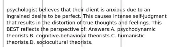 psychologist believes that their client is anxious due to an ingrained desire to be perfect. This causes intense self-judgment that results in the distortion of true thoughts and feelings. This BEST reflects the perspective of: Answers:A. psychodynamic theorists.B. cognitive-behavioral theorists.C. humanistic theorists.D. sociocultural theorists.