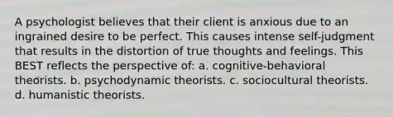 A psychologist believes that their client is anxious due to an ingrained desire to be perfect. This causes intense self-judgment that results in the distortion of true thoughts and feelings. This BEST reflects the perspective of: a. cognitive-behavioral theorists. b. psychodynamic theorists. c. sociocultural theorists. d. humanistic theorists.