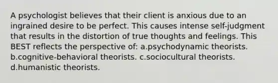 A psychologist believes that their client is anxious due to an ingrained desire to be perfect. This causes intense self-judgment that results in the distortion of true thoughts and feelings. This BEST reflects the perspective of: a.psychodynamic theorists. b.cognitive-behavioral theorists. c.sociocultural theorists. d.humanistic theorists.