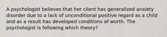 A psychologist believes that her client has generalized anxiety disorder due to a lack of unconditional positive regard as a child and as a result has developed conditions of worth. The psychologist is following which theory?