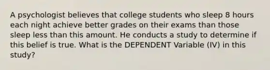 A psychologist believes that college students who sleep 8 hours each night achieve better grades on their exams than those sleep less than this amount. He conducts a study to determine if this belief is true. What is the DEPENDENT Variable (IV) in this study?