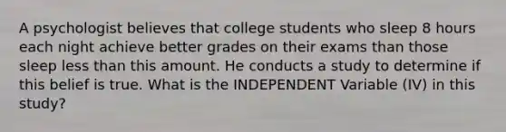 A psychologist believes that college students who sleep 8 hours each night achieve better grades on their exams than those sleep less than this amount. He conducts a study to determine if this belief is true. What is the INDEPENDENT Variable (IV) in this study?