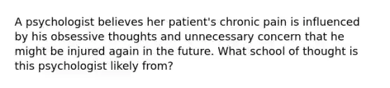 A psychologist believes her patient's chronic pain is influenced by his obsessive thoughts and unnecessary concern that he might be injured again in the future. What school of thought is this psychologist likely from?