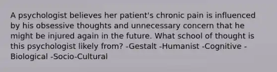 A psychologist believes her patient's chronic pain is influenced by his obsessive thoughts and unnecessary concern that he might be injured again in the future. What school of thought is this psychologist likely from? -Gestalt -Humanist -Cognitive -Biological -Socio-Cultural