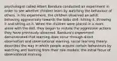 psychologist called Albert Bandura conducted an experiment in order to see whether children learn by watching the behaviour of others. in his experiment, the children observed an adult behaving aggressively towards the bobo doll- hitting it, throwing it and sitting on it. When the children were placed in a room alone with the doll, they began to imitate the aggressive actions they have previously observed. Bandura's experiment demonstrated that learning does occur through direct observation and observational learning. social learning theory: describes the way in which people acquire certain behaviours by watching and learning from their role models; the initial focus of observational learning.