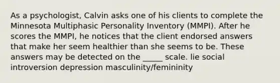 As a psychologist, Calvin asks one of his clients to complete the Minnesota Multiphasic Personality Inventory (MMPI). After he scores the MMPI, he notices that the client endorsed answers that make her seem healthier than she seems to be. These answers may be detected on the _____ scale. lie social introversion depression masculinity/femininity