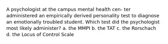 A psychologist at the campus mental health cen- ter administered an empirically derived personality test to diagnose an emotionally troubled student. Which test did the psychologist most likely administer? a. the MMPI b. the TAT c. the Rorschach d. the Locus of Control Scale