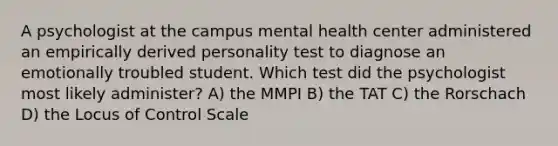 A psychologist at the campus mental health center administered an empirically derived personality test to diagnose an emotionally troubled student. Which test did the psychologist most likely administer? A) the MMPI B) the TAT C) the Rorschach D) the Locus of Control Scale