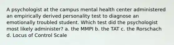 A psychologist at the campus mental health center administered an empirically derived personality test to diagnose an emotionally troubled student. Which test did the psychologist most likely administer? a. the MMPI b. the TAT c. the Rorschach d. Locus of Control Scale