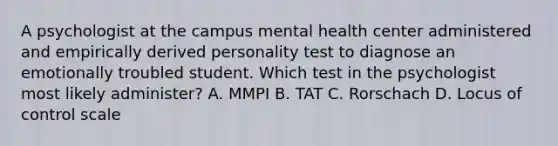 A psychologist at the campus mental health center administered and empirically derived personality test to diagnose an emotionally troubled student. Which test in the psychologist most likely administer? A. MMPI B. TAT C. Rorschach D. Locus of control scale