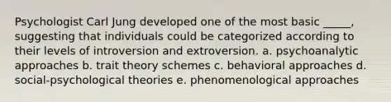 Psychologist Carl Jung developed one of the most basic _____, suggesting that individuals could be categorized according to their levels of introversion and extroversion. a. psychoanalytic approaches b. trait theory schemes c. behavioral approaches d. social-psychological theories e. phenomenological approaches