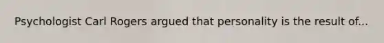 Psychologist Carl Rogers argued that personality is the result of...