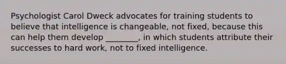 Psychologist Carol Dweck advocates for training students to believe that intelligence is changeable, not fixed, because this can help them develop ________, in which students attribute their successes to hard work, not to fixed intelligence.