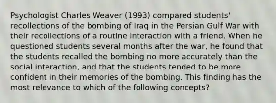 Psychologist Charles Weaver (1993) compared students' recollections of the bombing of Iraq in the Persian Gulf War with their recollections of a routine interaction with a friend. When he questioned students several months after the war, he found that the students recalled the bombing no more accurately than the social interaction, and that the students tended to be more confident in their memories of the bombing. This finding has the most relevance to which of the following concepts?