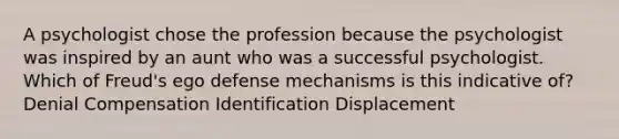 A psychologist chose the profession because the psychologist was inspired by an aunt who was a successful psychologist. Which of Freud's ego defense mechanisms is this indicative of? Denial Compensation Identification Displacement