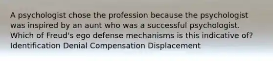 A psychologist chose the profession because the psychologist was inspired by an aunt who was a successful psychologist. Which of Freud's ego defense mechanisms is this indicative of? Identification Denial Compensation Displacement