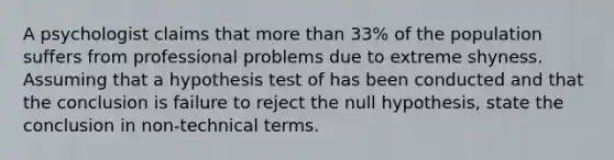 A psychologist claims that more than 33% of the population suffers from professional problems due to extreme shyness. Assuming that a hypothesis test of has been conducted and that the conclusion is failure to reject the null hypothesis, state the conclusion in non-technical terms.