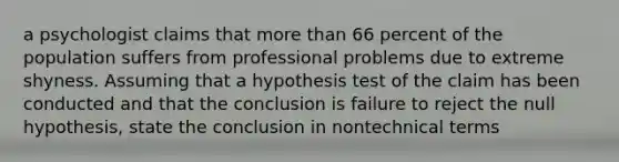 a psychologist claims that more than 66 percent of the population suffers from professional problems due to extreme shyness. Assuming that a hypothesis test of the claim has been conducted and that the conclusion is failure to reject the null hypothesis, state the conclusion in nontechnical terms