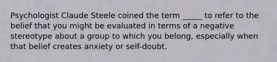 Psychologist Claude Steele coined the term _____ to refer to the belief that you might be evaluated in terms of a negative stereotype about a group to which you belong, especially when that belief creates anxiety or self-doubt.