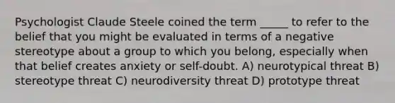 Psychologist Claude Steele coined the term _____ to refer to the belief that you might be evaluated in terms of a negative stereotype about a group to which you belong, especially when that belief creates anxiety or self-doubt. A) neurotypical threat B) stereotype threat C) neurodiversity threat D) prototype threat