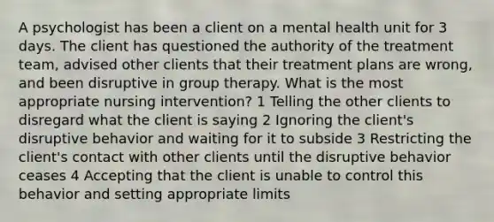 A psychologist has been a client on a mental health unit for 3 days. The client has questioned the authority of the treatment team, advised other clients that their treatment plans are wrong, and been disruptive in group therapy. What is the most appropriate nursing intervention? 1 Telling the other clients to disregard what the client is saying 2 Ignoring the client's disruptive behavior and waiting for it to subside 3 Restricting the client's contact with other clients until the disruptive behavior ceases 4 Accepting that the client is unable to control this behavior and setting appropriate limits