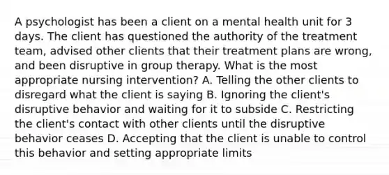 A psychologist has been a client on a mental health unit for 3 days. The client has questioned the authority of the treatment team, advised other clients that their treatment plans are wrong, and been disruptive in group therapy. What is the most appropriate nursing intervention? A. Telling the other clients to disregard what the client is saying B. Ignoring the client's disruptive behavior and waiting for it to subside C. Restricting the client's contact with other clients until the disruptive behavior ceases D. Accepting that the client is unable to control this behavior and setting appropriate limits