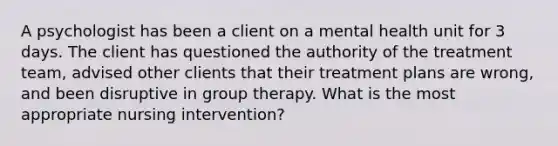 A psychologist has been a client on a mental health unit for 3 days. The client has questioned the authority of the treatment team, advised other clients that their treatment plans are wrong, and been disruptive in group therapy. What is the most appropriate nursing intervention?