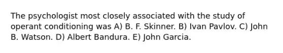 The psychologist most closely associated with the study of operant conditioning was A) B. F. Skinner. B) Ivan Pavlov. C) John B. Watson. D) Albert Bandura. E) John Garcia.