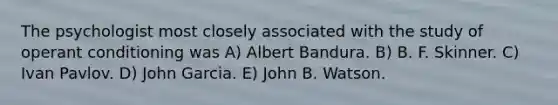 The psychologist most closely associated with the study of operant conditioning was A) Albert Bandura. B) B. F. Skinner. C) Ivan Pavlov. D) John Garcia. E) John B. Watson.