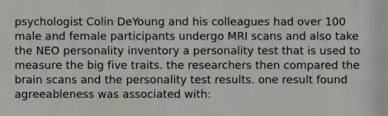 psychologist Colin DeYoung and his colleagues had over 100 male and female participants undergo MRI scans and also take the NEO personality inventory a personality test that is used to measure the big five traits. the researchers then compared the brain scans and the personality test results. one result found agreeableness was associated with: