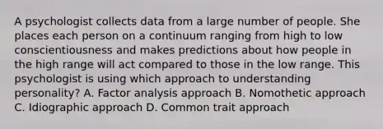 A psychologist collects data from a large number of people. She places each person on a continuum ranging from high to low conscientiousness and makes predictions about how people in the high range will act compared to those in the low range. This psychologist is using which approach to understanding personality? A. Factor analysis approach B. Nomothetic approach C. Idiographic approach D. Common trait approach