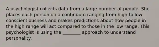 A psychologist collects data from a large number of people. She places each person on a continuum ranging from high to low conscientiousness and makes predictions about how people in the high range will act compared to those in the low range. This psychologist is using the ________ approach to understand personality.