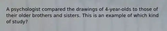 A psychologist compared the drawings of 4-year-olds to those of their older brothers and sisters. This is an example of which kind of study?