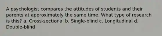 A psychologist compares the attitudes of students and their parents at approximately the same time. What type of research is this? a. Cross-sectional b. Single-blind c. Longitudinal d. Double-blind