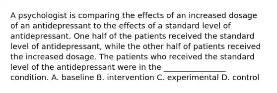 A psychologist is comparing the effects of an increased dosage of an antidepressant to the effects of a standard level of antidepressant. One half of the patients received the standard level of antidepressant, while the other half of patients received the increased dosage. The patients who received the standard level of the antidepressant were in the ________________ condition. A. baseline B. intervention C. experimental D. control