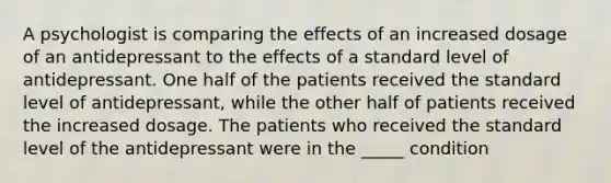 A psychologist is comparing the effects of an increased dosage of an antidepressant to the effects of a standard level of antidepressant. One half of the patients received the standard level of antidepressant, while the other half of patients received the increased dosage. The patients who received the standard level of the antidepressant were in the _____ condition